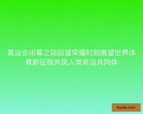 奥运会闭幕之际回望荣耀时刻展望世界体育新征程共筑人类命运共同体