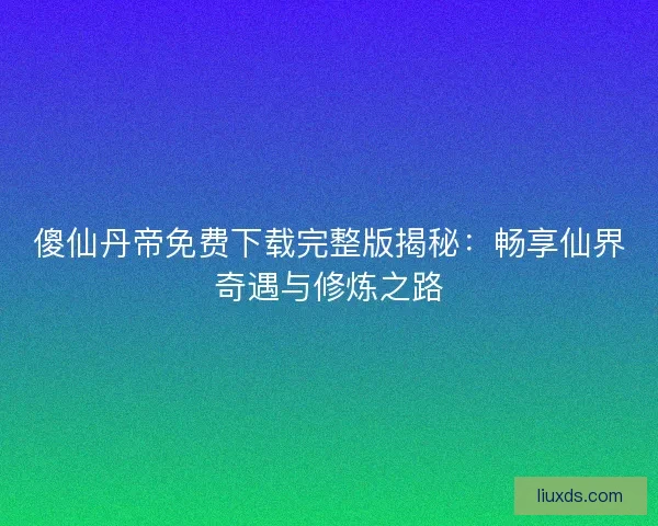 傻仙丹帝免费下载完整版揭秘：畅享仙界奇遇与修炼之路
