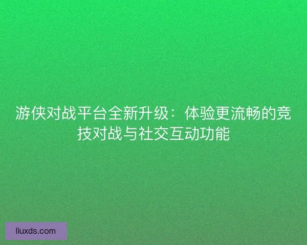 游侠对战平台全新升级：体验更流畅的竞技对战与社交互动功能