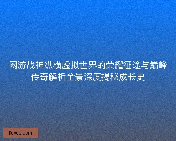 网游战神纵横虚拟世界的荣耀征途与巅峰传奇解析全景深度揭秘成长史