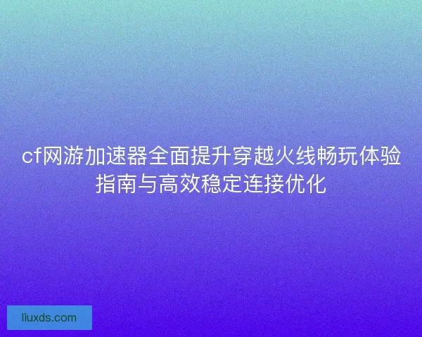 cf网游加速器全面提升穿越火线畅玩体验指南与高效稳定连接优化