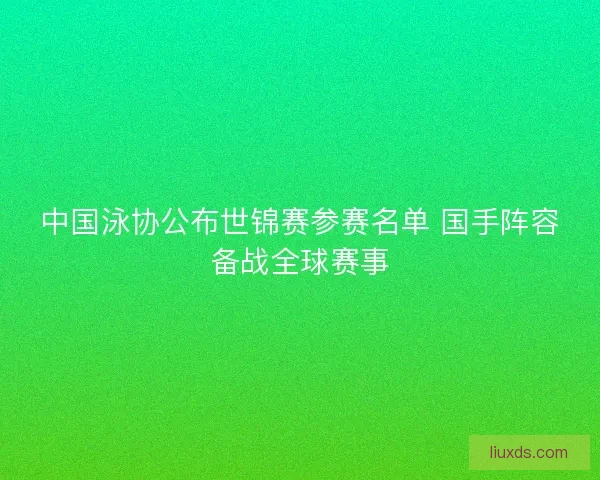 中国泳协公布世锦赛参赛名单 国手阵容备战全球赛事