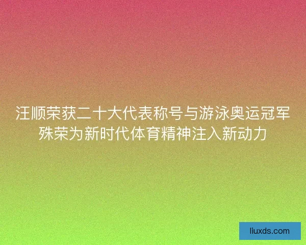 汪顺荣获二十大代表称号与游泳奥运冠军殊荣为新时代体育精神注入新动力