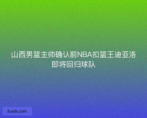 山西男篮主帅确认前NBA扣篮王迪亚洛即将回归球队