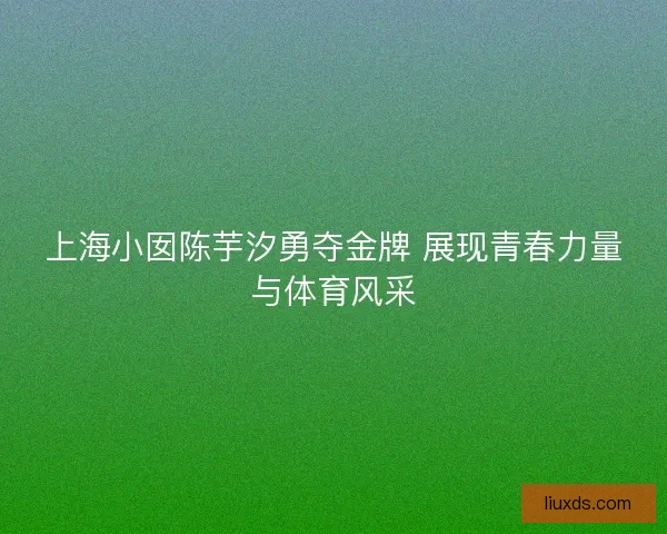 上海小囡陈芋汐勇夺金牌 展现青春力量与体育风采