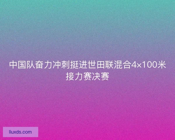 中国队奋力冲刺挺进世田联混合4×100米接力赛决赛