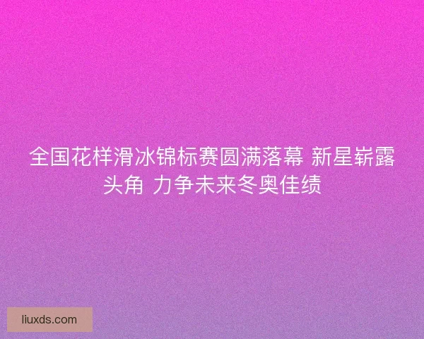 全国花样滑冰锦标赛圆满落幕 新星崭露头角 力争未来冬奥佳绩