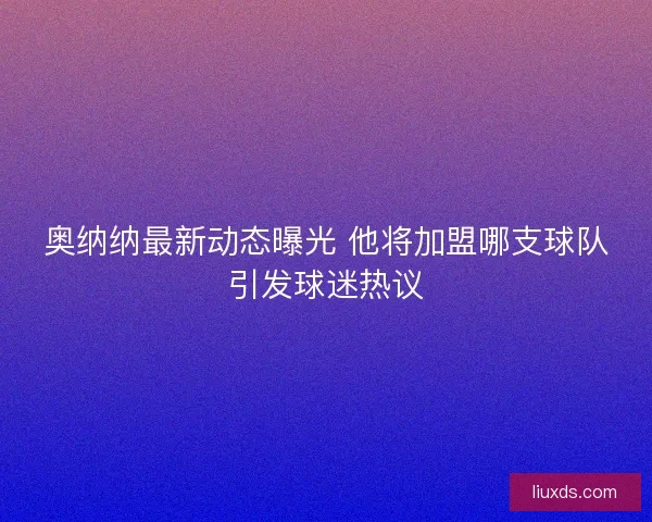 奥纳纳最新动态曝光 他将加盟哪支球队引发球迷热议