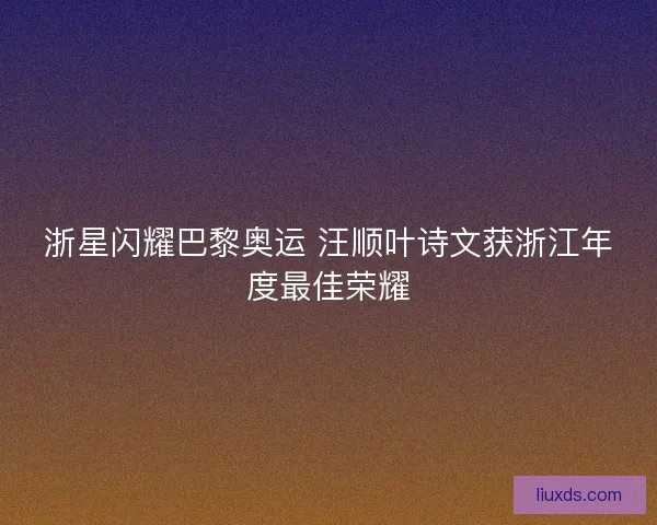 浙星闪耀巴黎奥运 汪顺叶诗文获浙江年度最佳荣耀