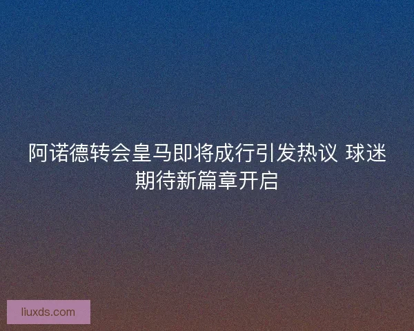 阿诺德转会皇马即将成行引发热议 球迷期待新篇章开启