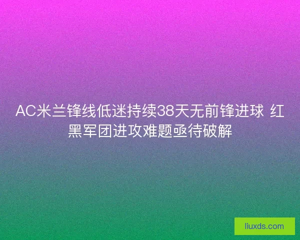 AC米兰锋线低迷持续38天无前锋进球 红黑军团进攻难题亟待破解