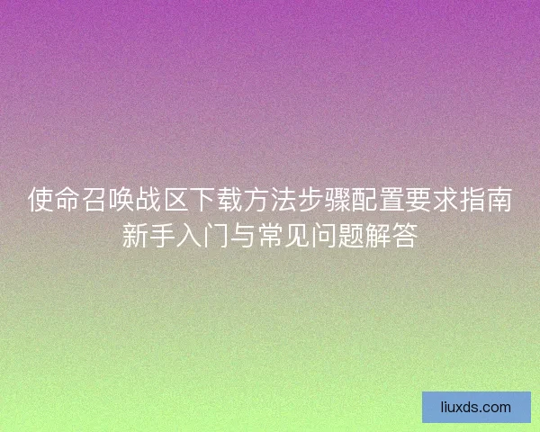 使命召唤战区下载方法步骤配置要求指南新手入门与常见问题解答