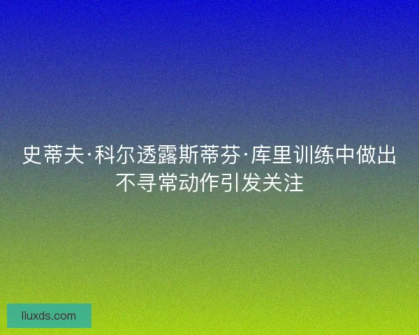 史蒂夫·科尔透露斯蒂芬·库里训练中做出不寻常动作引发关注