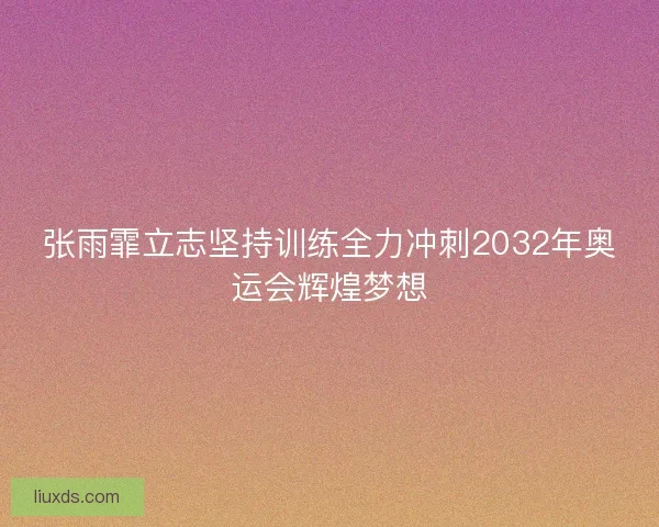 张雨霏立志坚持训练全力冲刺2032年奥运会辉煌梦想