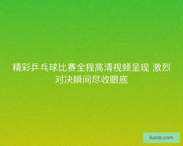 精彩乒乓球比赛全程高清视频呈现 激烈对决瞬间尽收眼底
