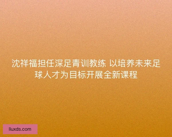沈祥福担任深足青训教练 以培养未来足球人才为目标开展全新课程