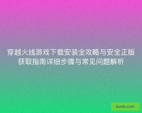 穿越火线游戏下载安装全攻略与安全正版获取指南详细步骤与常见问题解析