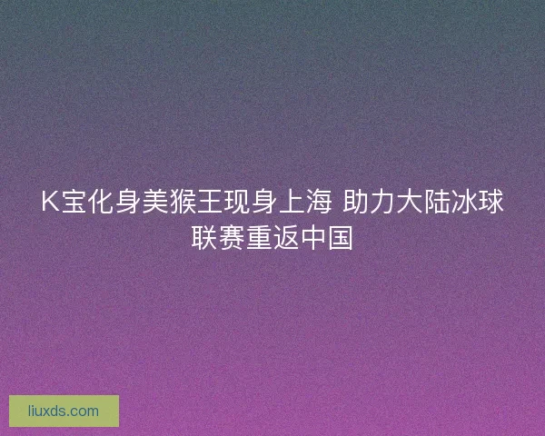 K宝化身美猴王现身上海 助力大陆冰球联赛重返中国