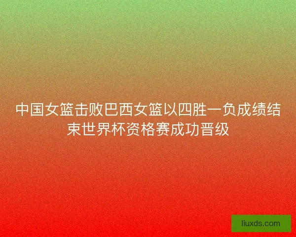 中国女篮击败巴西女篮以四胜一负成绩结束世界杯资格赛成功晋级