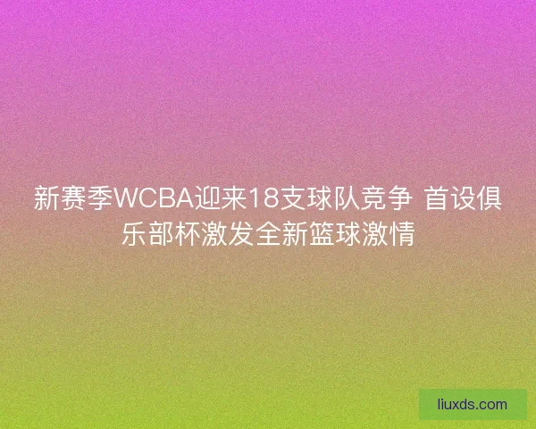 新赛季WCBA迎来18支球队竞争 首设俱乐部杯激发全新篮球激情