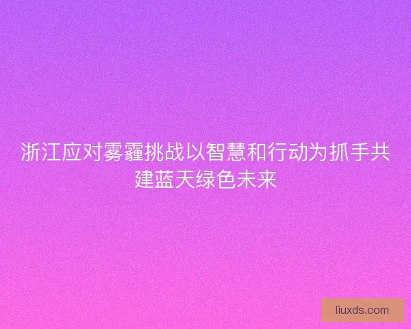 浙江应对雾霾挑战以智慧和行动为抓手共建蓝天绿色未来