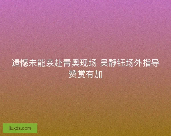 遗憾未能亲赴青奥现场 吴静钰场外指导赞赏有加