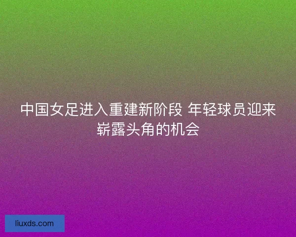 中国女足进入重建新阶段 年轻球员迎来崭露头角的机会
