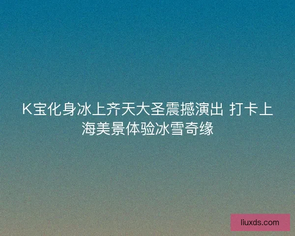 K宝化身冰上齐天大圣震撼演出 打卡上海美景体验冰雪奇缘