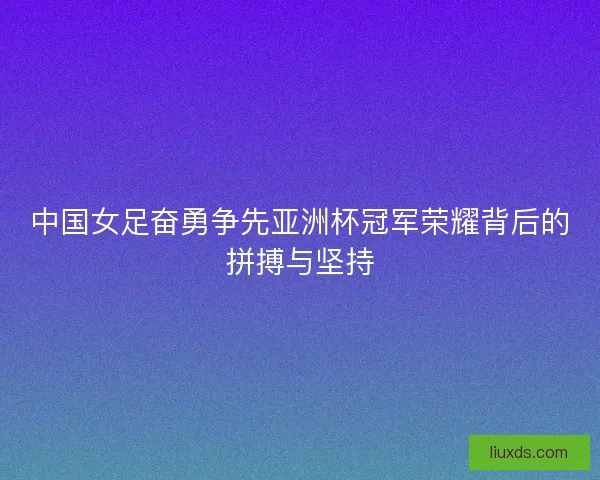 中国女足奋勇争先亚洲杯冠军荣耀背后的拼搏与坚持
