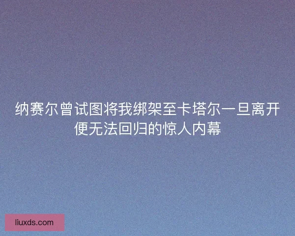 纳赛尔曾试图将我绑架至卡塔尔一旦离开便无法回归的惊人内幕
