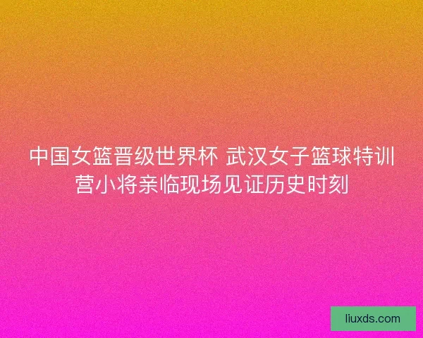 中国女篮晋级世界杯 武汉女子篮球特训营小将亲临现场见证历史时刻