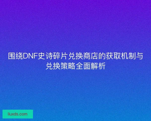围绕DNF史诗碎片兑换商店的获取机制与兑换策略全面解析