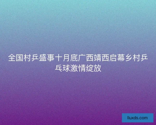 全国村乒盛事十月底广西靖西启幕乡村乒乓球激情绽放