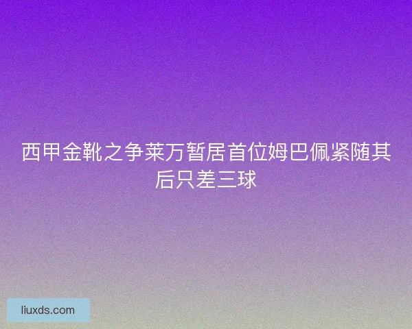 西甲金靴之争莱万暂居首位姆巴佩紧随其后只差三球