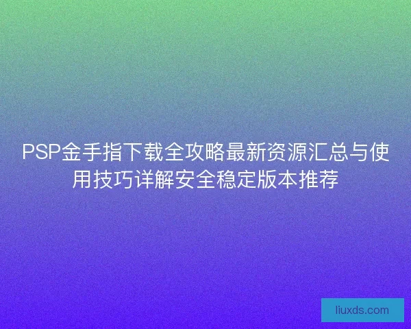 PSP金手指下载全攻略最新资源汇总与使用技巧详解安全稳定版本推荐